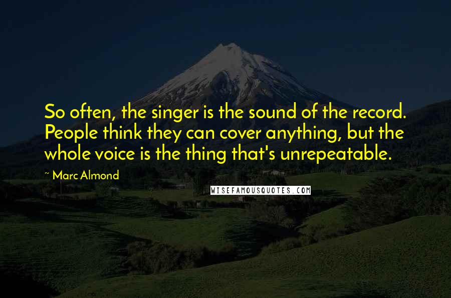 Marc Almond Quotes: So often, the singer is the sound of the record. People think they can cover anything, but the whole voice is the thing that's unrepeatable.