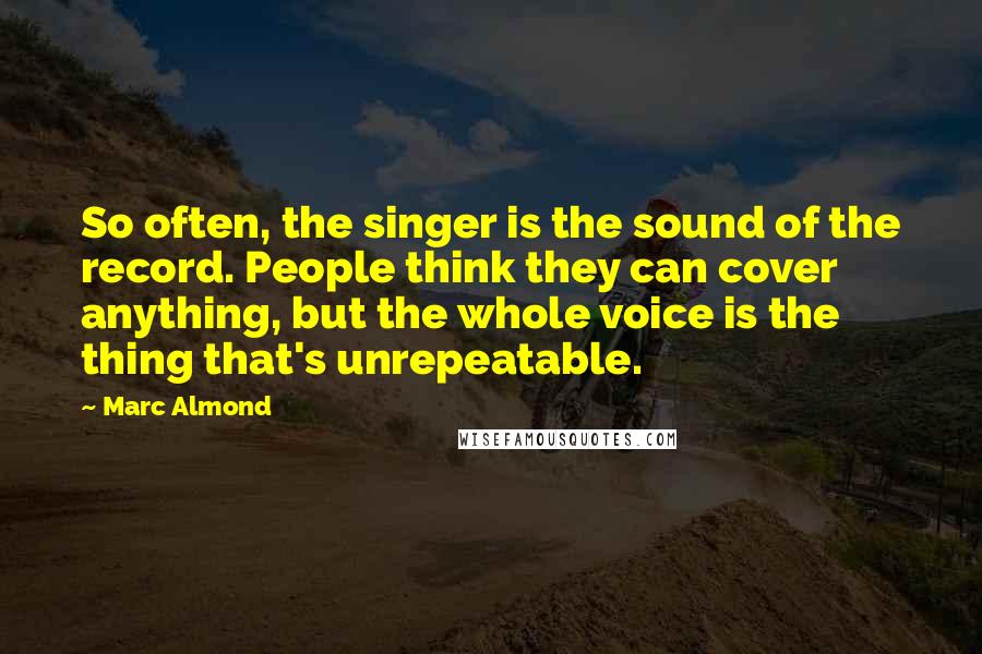 Marc Almond Quotes: So often, the singer is the sound of the record. People think they can cover anything, but the whole voice is the thing that's unrepeatable.