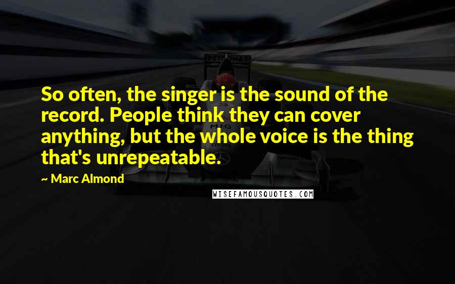 Marc Almond Quotes: So often, the singer is the sound of the record. People think they can cover anything, but the whole voice is the thing that's unrepeatable.