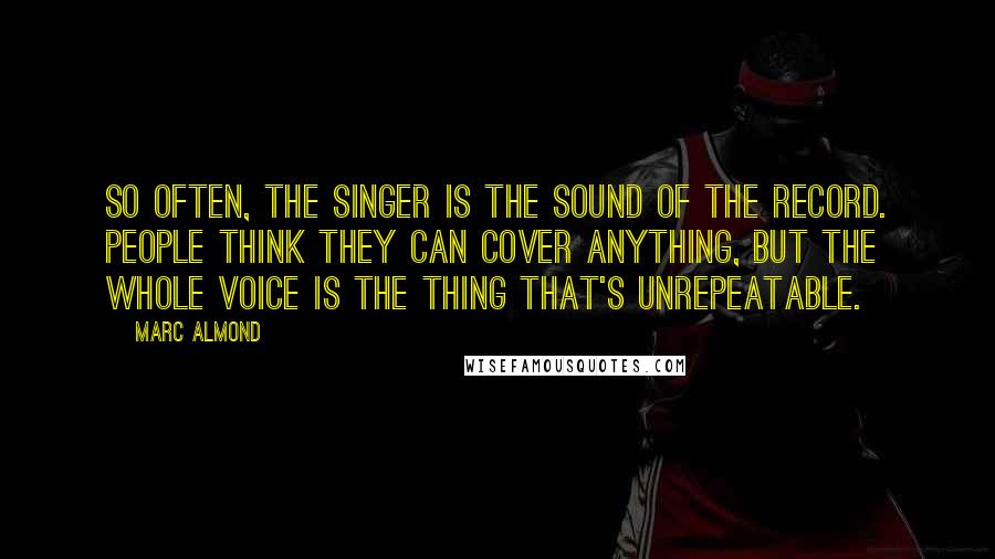 Marc Almond Quotes: So often, the singer is the sound of the record. People think they can cover anything, but the whole voice is the thing that's unrepeatable.