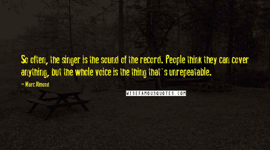 Marc Almond Quotes: So often, the singer is the sound of the record. People think they can cover anything, but the whole voice is the thing that's unrepeatable.