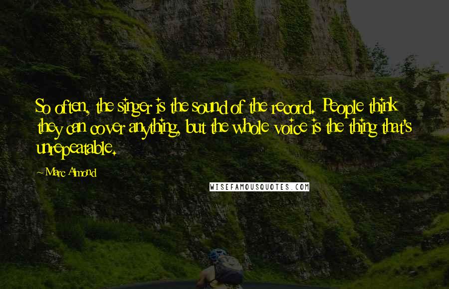 Marc Almond Quotes: So often, the singer is the sound of the record. People think they can cover anything, but the whole voice is the thing that's unrepeatable.