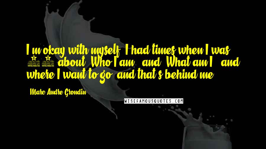 Marc-Andre Grondin Quotes: I'm okay with myself. I had times when I was 15 about 'Who I am?' and 'What am I?' and where I want to go, and that's behind me.