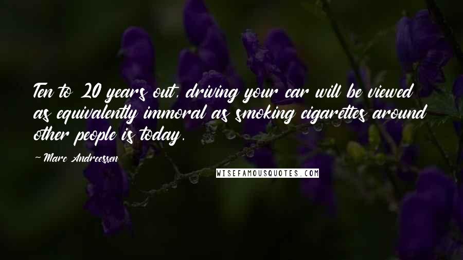 Marc Andreessen Quotes: Ten to 20 years out, driving your car will be viewed as equivalently immoral as smoking cigarettes around other people is today.