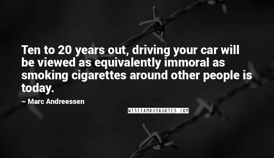 Marc Andreessen Quotes: Ten to 20 years out, driving your car will be viewed as equivalently immoral as smoking cigarettes around other people is today.