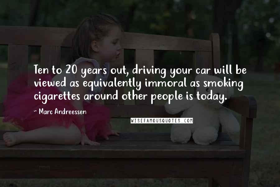 Marc Andreessen Quotes: Ten to 20 years out, driving your car will be viewed as equivalently immoral as smoking cigarettes around other people is today.