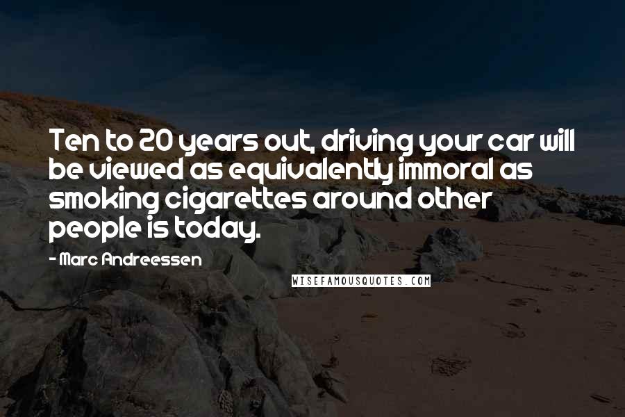 Marc Andreessen Quotes: Ten to 20 years out, driving your car will be viewed as equivalently immoral as smoking cigarettes around other people is today.