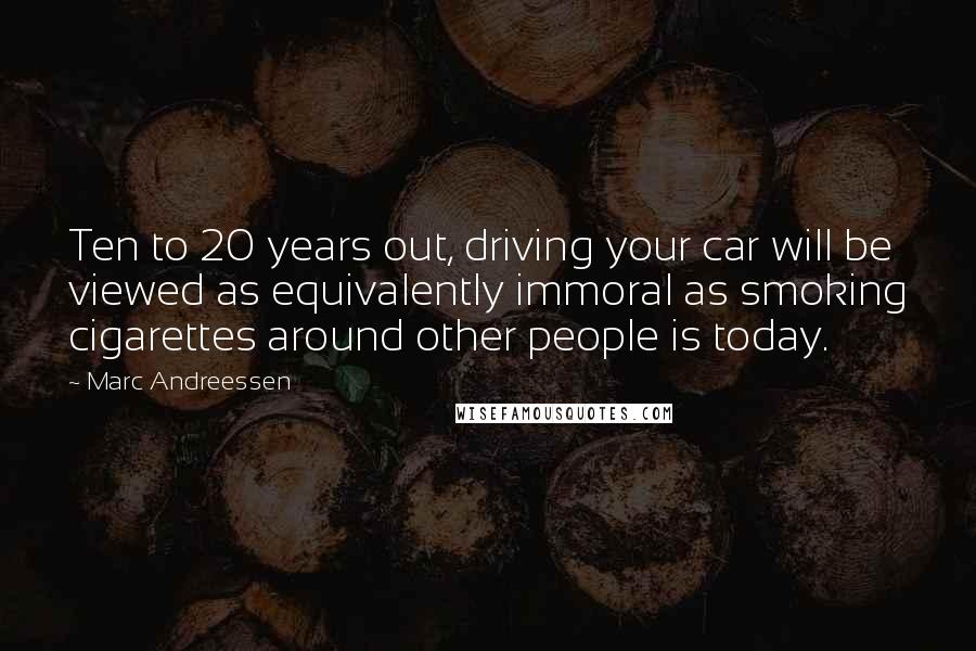 Marc Andreessen Quotes: Ten to 20 years out, driving your car will be viewed as equivalently immoral as smoking cigarettes around other people is today.