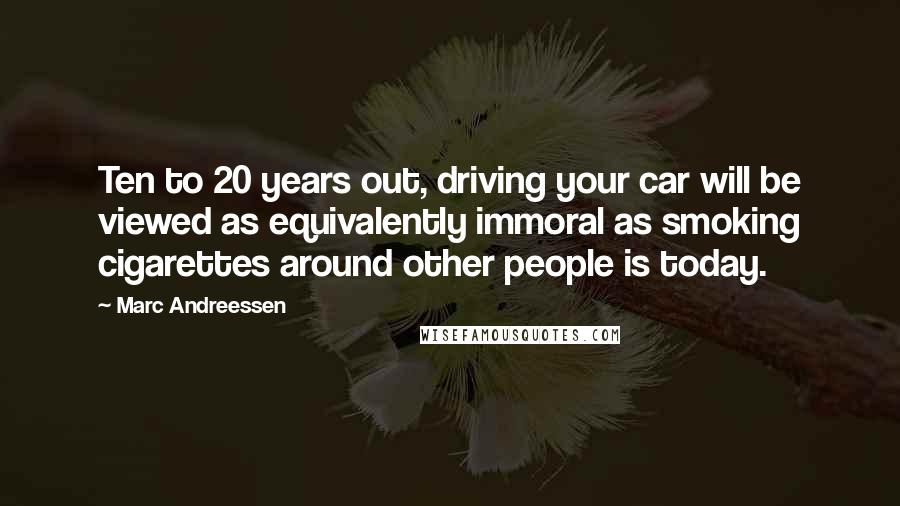 Marc Andreessen Quotes: Ten to 20 years out, driving your car will be viewed as equivalently immoral as smoking cigarettes around other people is today.