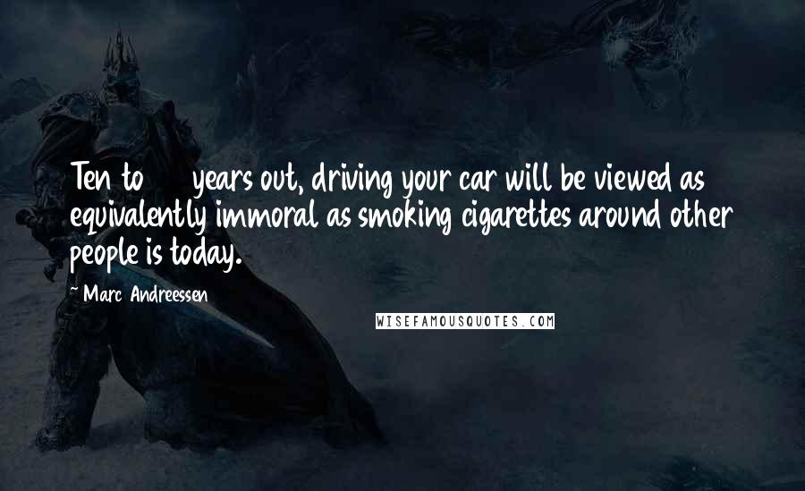 Marc Andreessen Quotes: Ten to 20 years out, driving your car will be viewed as equivalently immoral as smoking cigarettes around other people is today.