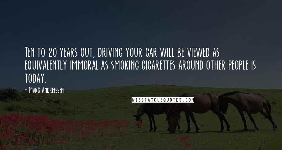 Marc Andreessen Quotes: Ten to 20 years out, driving your car will be viewed as equivalently immoral as smoking cigarettes around other people is today.