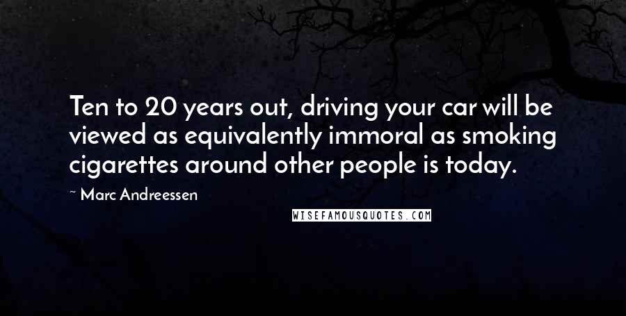 Marc Andreessen Quotes: Ten to 20 years out, driving your car will be viewed as equivalently immoral as smoking cigarettes around other people is today.