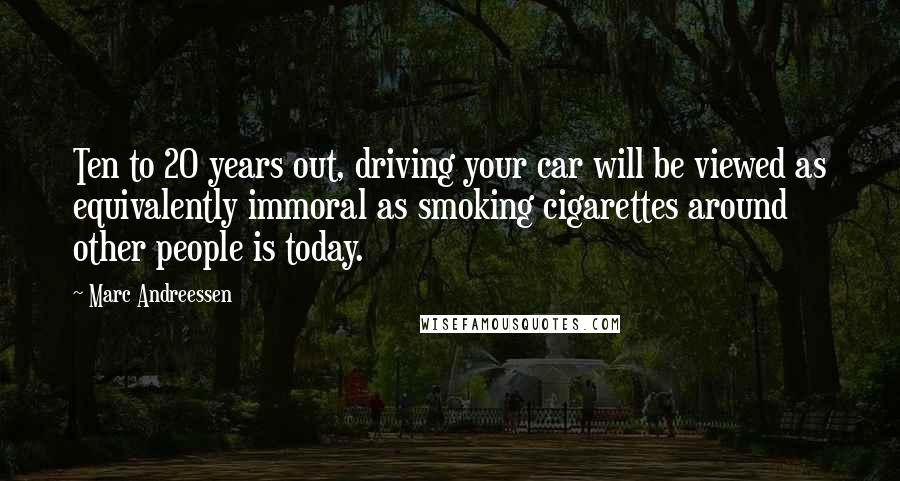 Marc Andreessen Quotes: Ten to 20 years out, driving your car will be viewed as equivalently immoral as smoking cigarettes around other people is today.