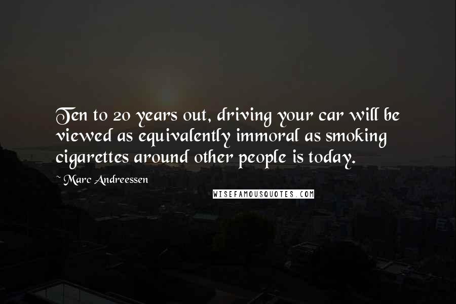 Marc Andreessen Quotes: Ten to 20 years out, driving your car will be viewed as equivalently immoral as smoking cigarettes around other people is today.