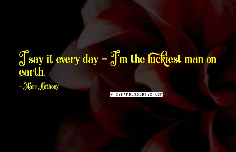 Marc Anthony Quotes: I say it every day - I'm the luckiest man on earth.