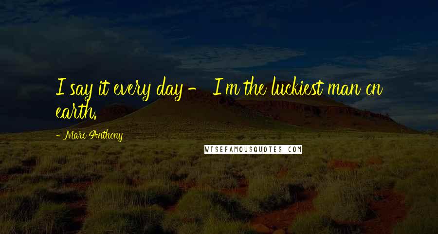 Marc Anthony Quotes: I say it every day - I'm the luckiest man on earth.