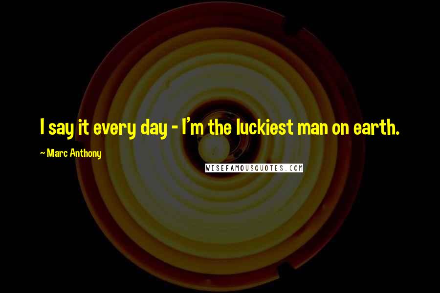 Marc Anthony Quotes: I say it every day - I'm the luckiest man on earth.