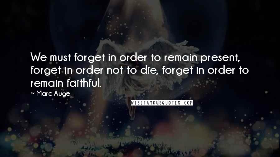 Marc Auge Quotes: We must forget in order to remain present, forget in order not to die, forget in order to remain faithful.