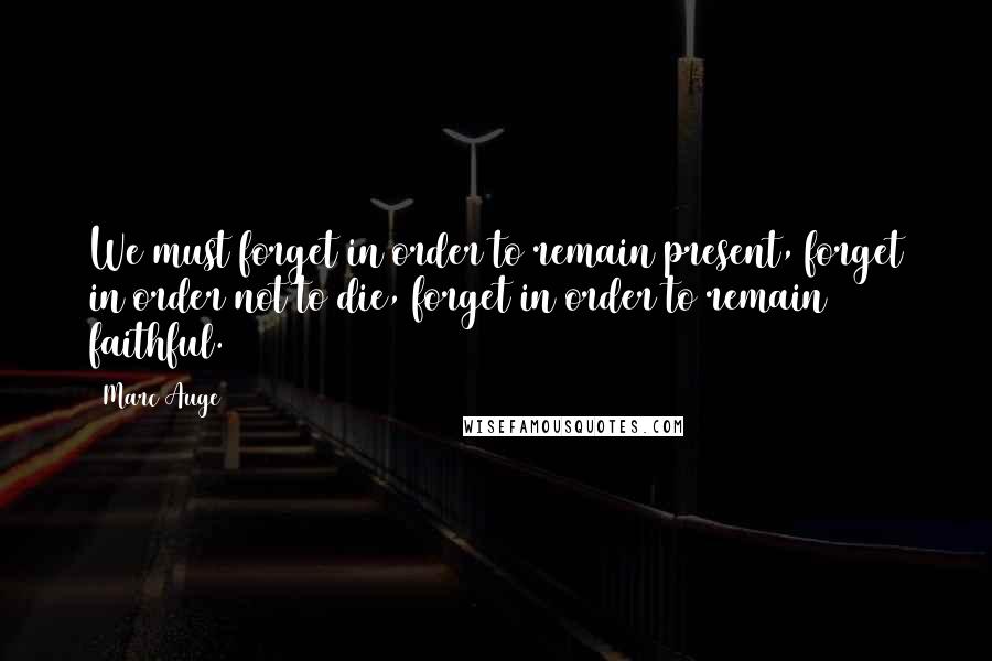 Marc Auge Quotes: We must forget in order to remain present, forget in order not to die, forget in order to remain faithful.