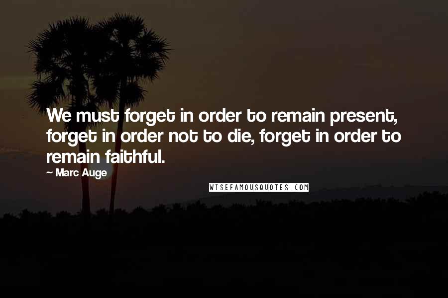 Marc Auge Quotes: We must forget in order to remain present, forget in order not to die, forget in order to remain faithful.