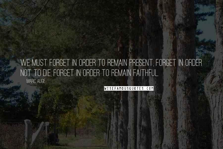 Marc Auge Quotes: We must forget in order to remain present, forget in order not to die, forget in order to remain faithful.