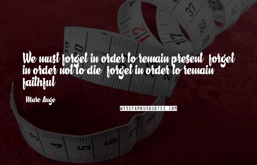 Marc Auge Quotes: We must forget in order to remain present, forget in order not to die, forget in order to remain faithful.