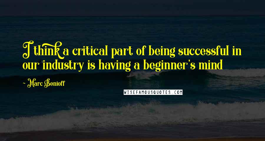 Marc Benioff Quotes: I think a critical part of being successful in our industry is having a beginner's mind