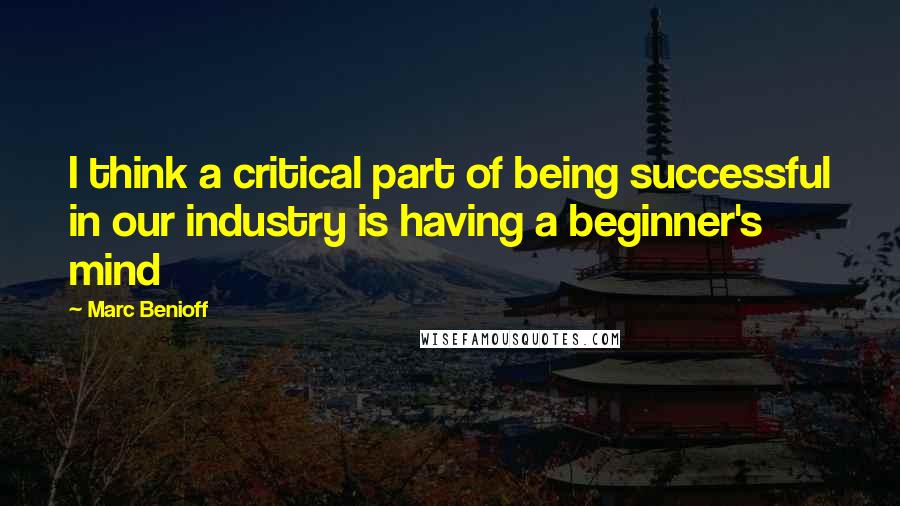 Marc Benioff Quotes: I think a critical part of being successful in our industry is having a beginner's mind