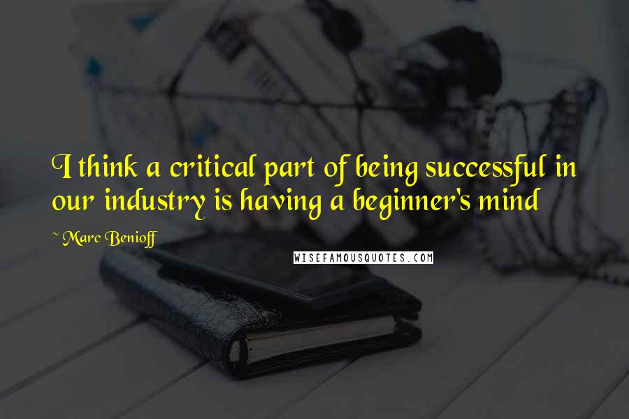 Marc Benioff Quotes: I think a critical part of being successful in our industry is having a beginner's mind