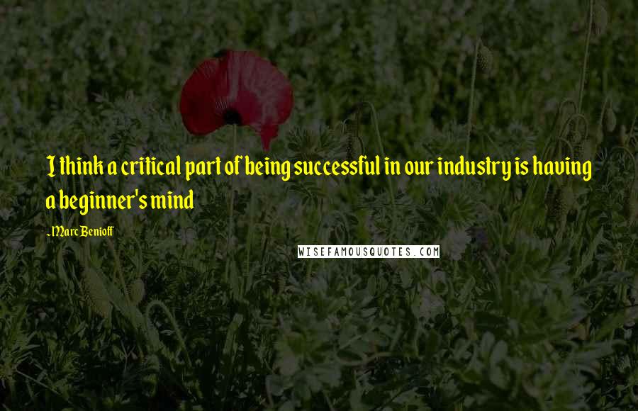 Marc Benioff Quotes: I think a critical part of being successful in our industry is having a beginner's mind