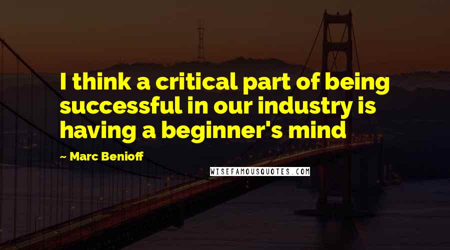 Marc Benioff Quotes: I think a critical part of being successful in our industry is having a beginner's mind