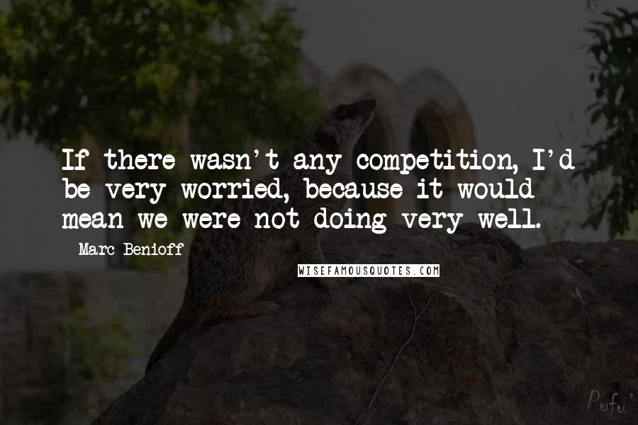 Marc Benioff Quotes: If there wasn't any competition, I'd be very worried, because it would mean we were not doing very well.