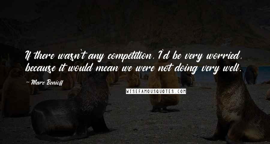 Marc Benioff Quotes: If there wasn't any competition, I'd be very worried, because it would mean we were not doing very well.