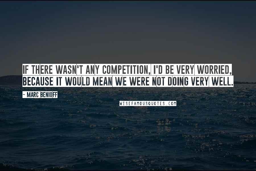 Marc Benioff Quotes: If there wasn't any competition, I'd be very worried, because it would mean we were not doing very well.