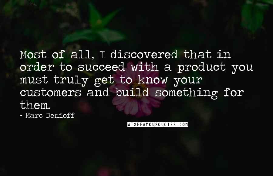 Marc Benioff Quotes: Most of all, I discovered that in order to succeed with a product you must truly get to know your customers and build something for them.