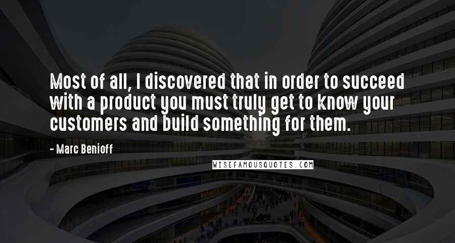 Marc Benioff Quotes: Most of all, I discovered that in order to succeed with a product you must truly get to know your customers and build something for them.