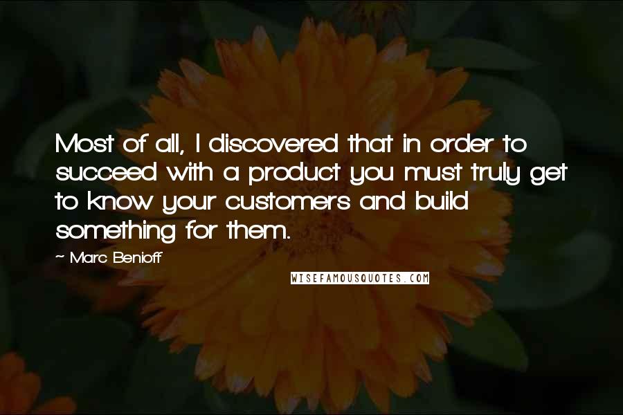 Marc Benioff Quotes: Most of all, I discovered that in order to succeed with a product you must truly get to know your customers and build something for them.