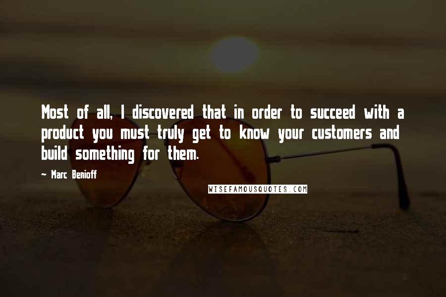 Marc Benioff Quotes: Most of all, I discovered that in order to succeed with a product you must truly get to know your customers and build something for them.