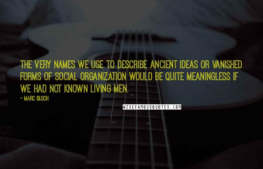 Marc Bloch Quotes: The very names we use to describe ancient ideas or vanished forms of social organization would be quite meaningless if we had not known living men.