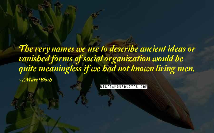 Marc Bloch Quotes: The very names we use to describe ancient ideas or vanished forms of social organization would be quite meaningless if we had not known living men.