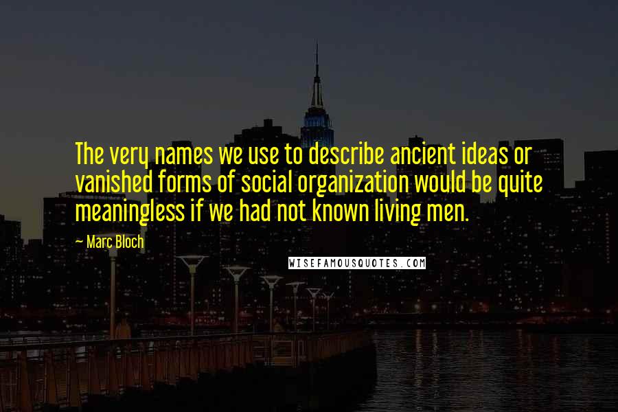 Marc Bloch Quotes: The very names we use to describe ancient ideas or vanished forms of social organization would be quite meaningless if we had not known living men.