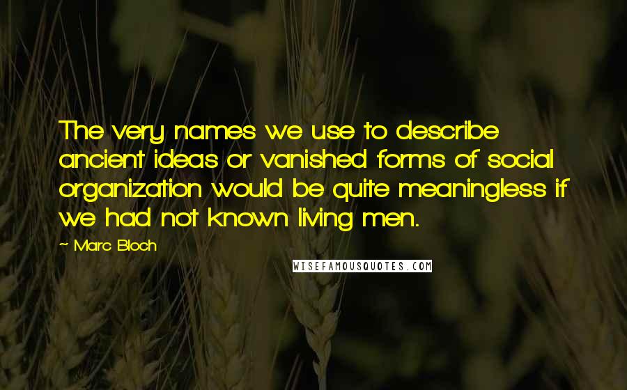 Marc Bloch Quotes: The very names we use to describe ancient ideas or vanished forms of social organization would be quite meaningless if we had not known living men.