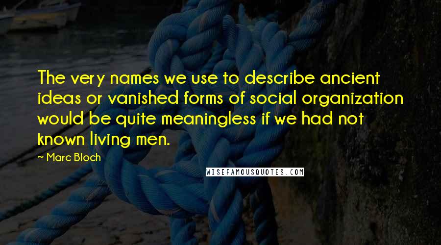 Marc Bloch Quotes: The very names we use to describe ancient ideas or vanished forms of social organization would be quite meaningless if we had not known living men.