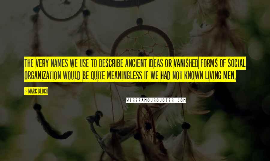 Marc Bloch Quotes: The very names we use to describe ancient ideas or vanished forms of social organization would be quite meaningless if we had not known living men.