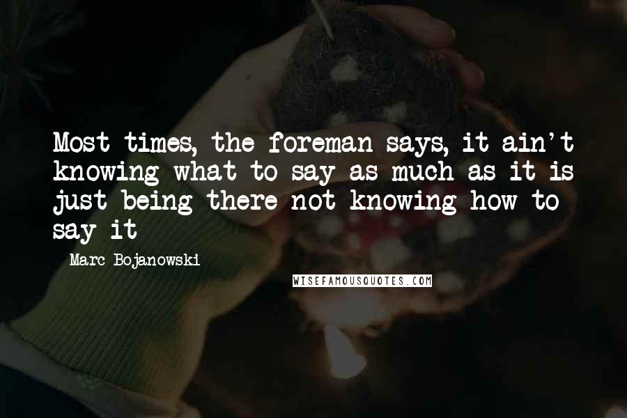 Marc Bojanowski Quotes: Most times, the foreman says, it ain't knowing what to say as much as it is just being there not knowing how to say it