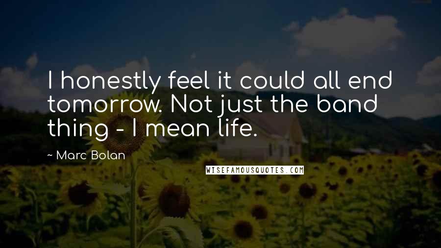 Marc Bolan Quotes: I honestly feel it could all end tomorrow. Not just the band thing - I mean life.