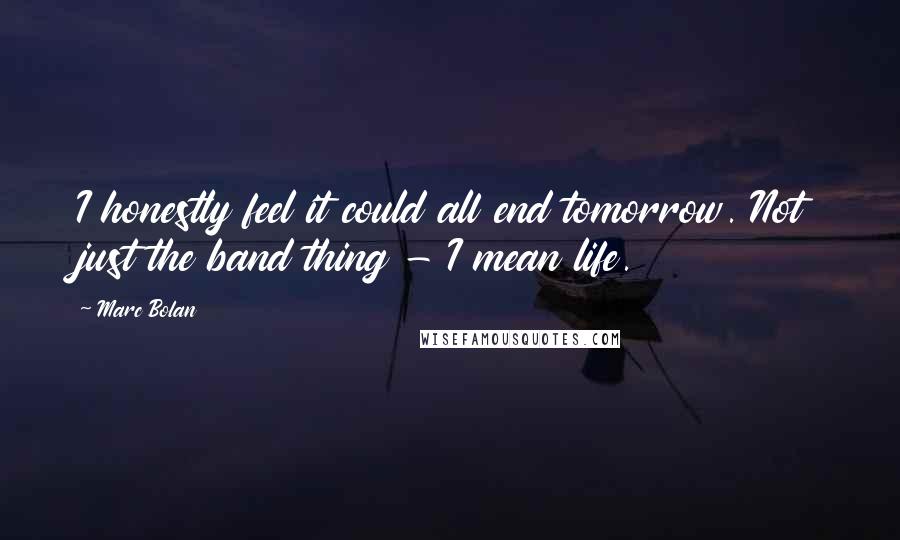 Marc Bolan Quotes: I honestly feel it could all end tomorrow. Not just the band thing - I mean life.