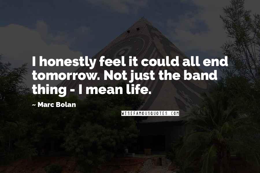 Marc Bolan Quotes: I honestly feel it could all end tomorrow. Not just the band thing - I mean life.