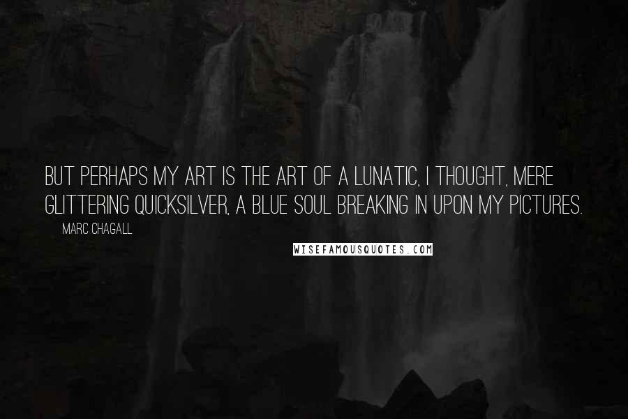 Marc Chagall Quotes: But perhaps my art is the art of a lunatic, I thought, mere glittering quicksilver, a blue soul breaking in upon my pictures.