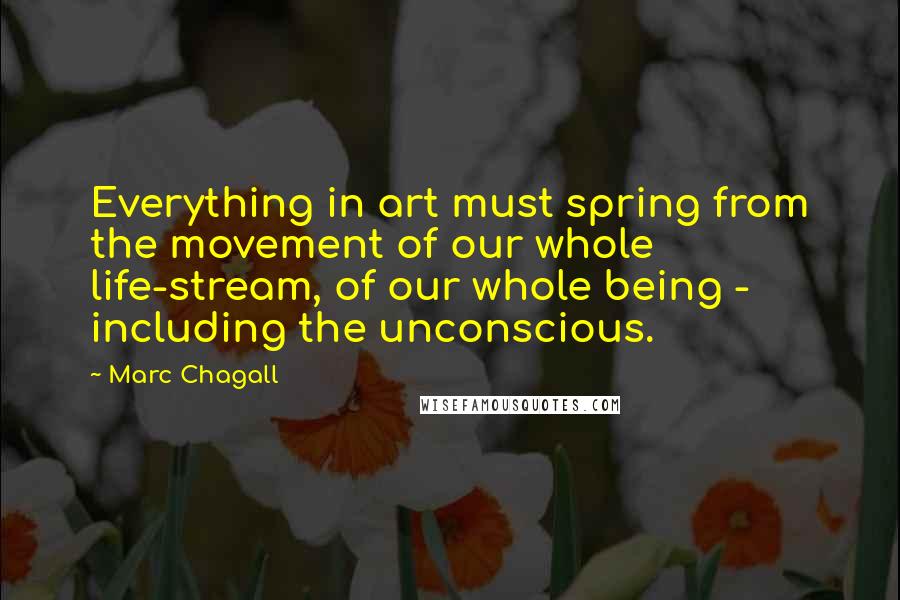 Marc Chagall Quotes: Everything in art must spring from the movement of our whole life-stream, of our whole being - including the unconscious.